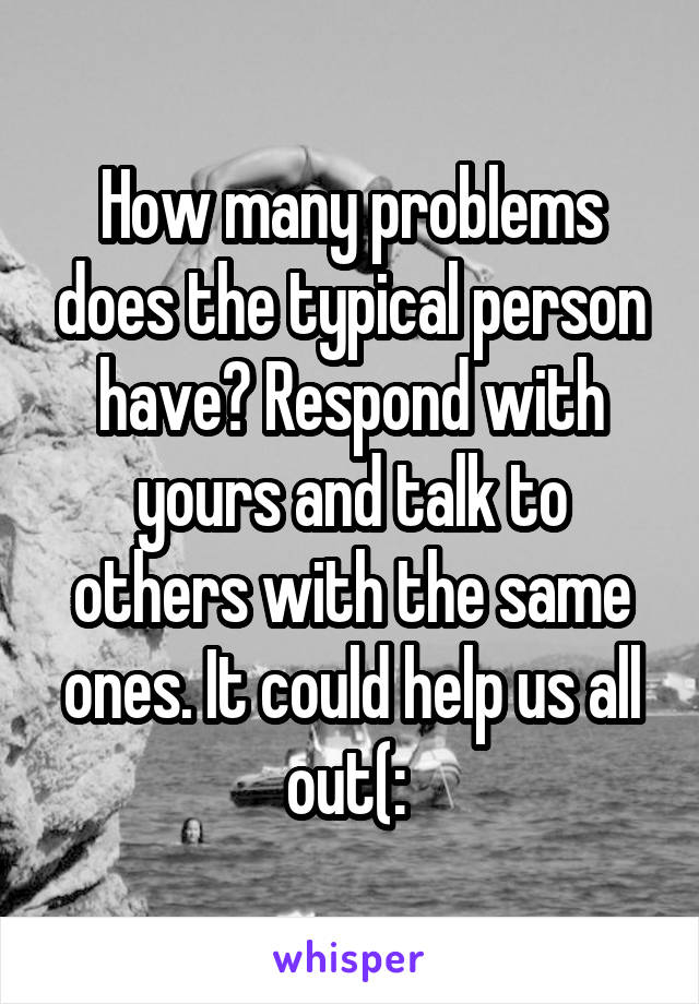 How many problems does the typical person have? Respond with yours and talk to others with the same ones. It could help us all out(: 