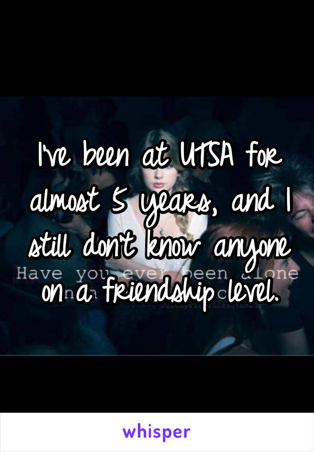 I've been at UTSA for almost 5 years, and I still don't know anyone on a friendship level.