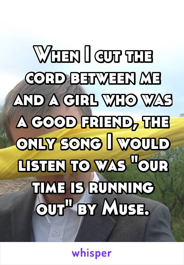 When I cut the cord between me and a girl who was a good friend, the only song I would listen to was "our time is running out" by Muse.