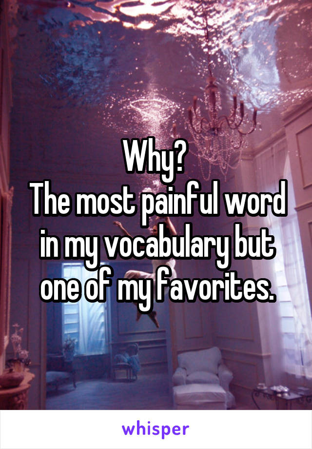 Why? 
The most painful word in my vocabulary but one of my favorites.