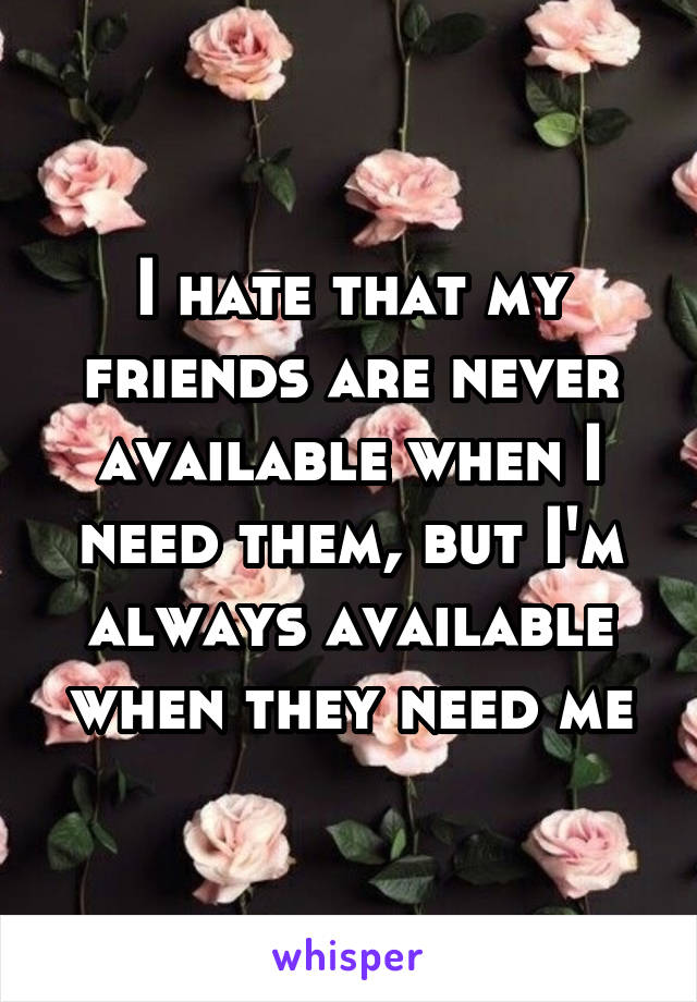 I hate that my friends are never available when I need them, but I'm always available when they need me