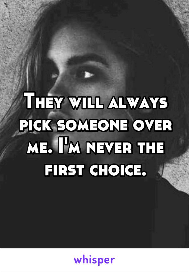 They will always pick someone over me. I'm never the first choice.