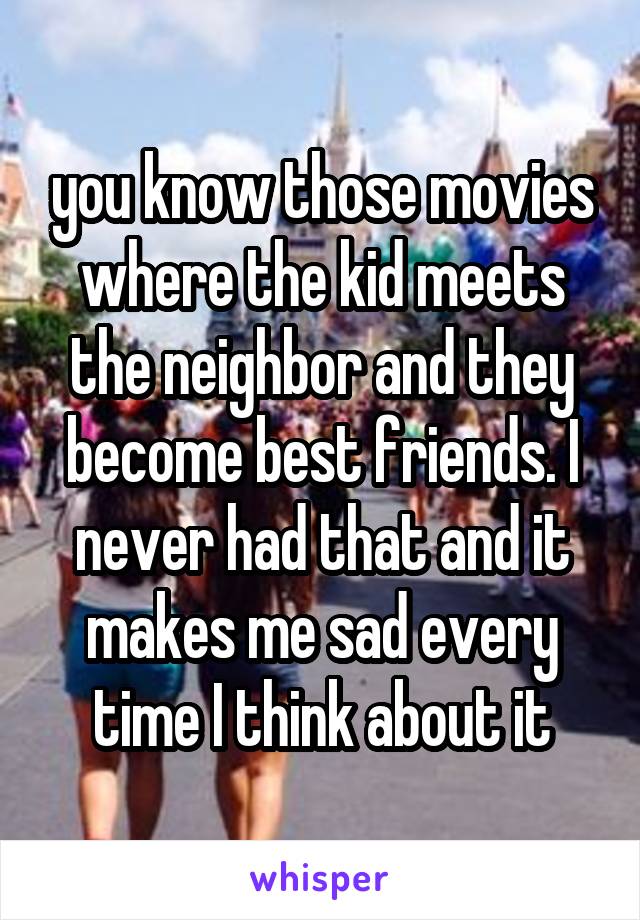 you know those movies where the kid meets the neighbor and they become best friends. I never had that and it makes me sad every time I think about it