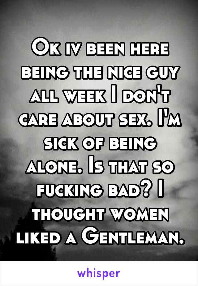 Ok iv been here being the nice guy all week I don't care about sex. I'm sick of being alone. Is that so fucking bad? I thought women liked a Gentleman.