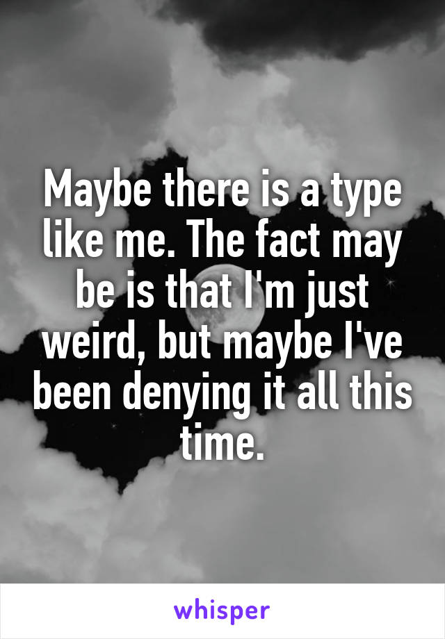 Maybe there is a type like me. The fact may be is that I'm just weird, but maybe I've been denying it all this time.