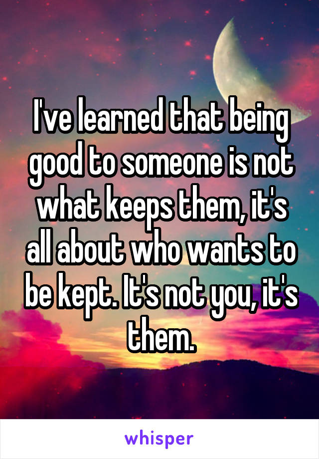 I've learned that being good to someone is not what keeps them, it's all about who wants to be kept. It's not you, it's them.