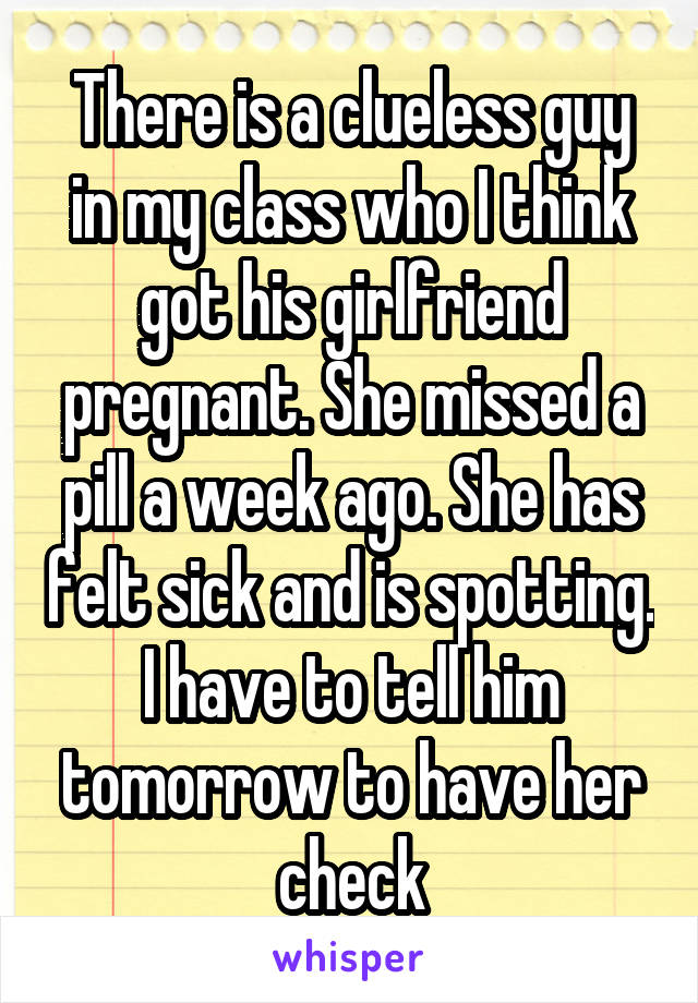 There is a clueless guy in my class who I think got his girlfriend pregnant. She missed a pill a week ago. She has felt sick and is spotting. I have to tell him tomorrow to have her check