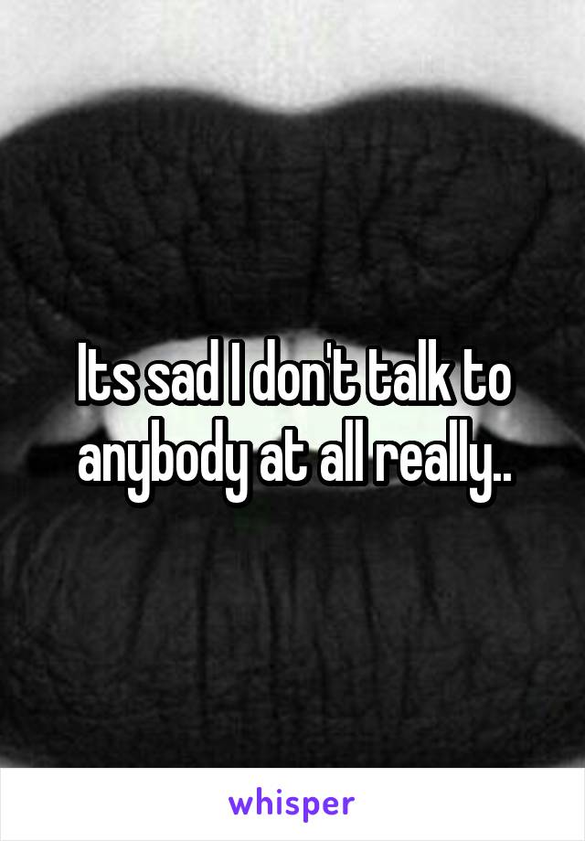 Its sad I don't talk to anybody at all really..