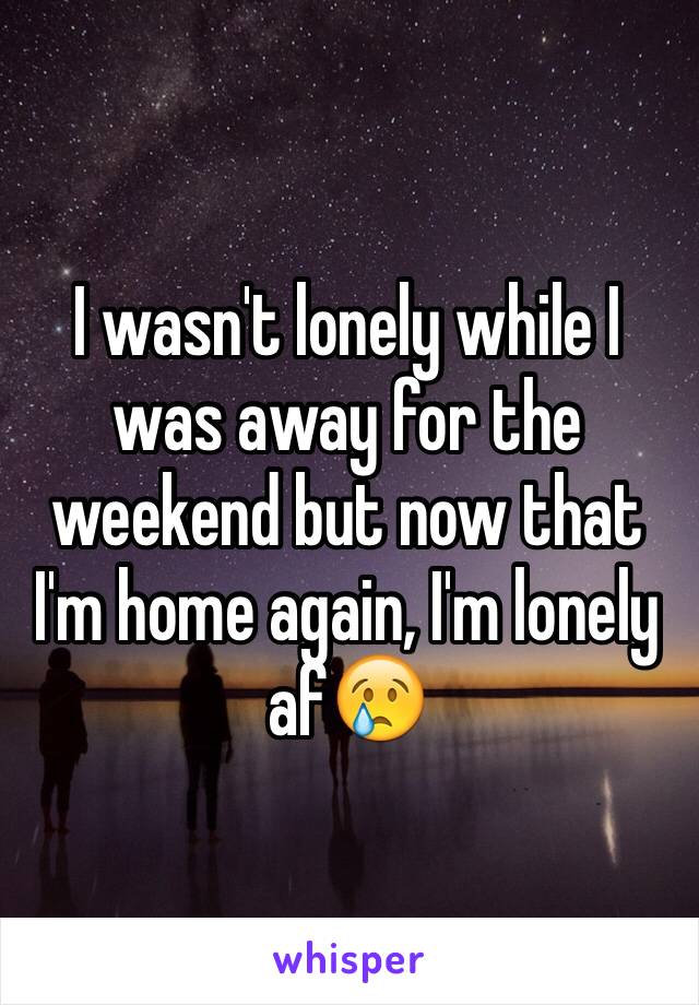 I wasn't lonely while I was away for the weekend but now that I'm home again, I'm lonely af😢