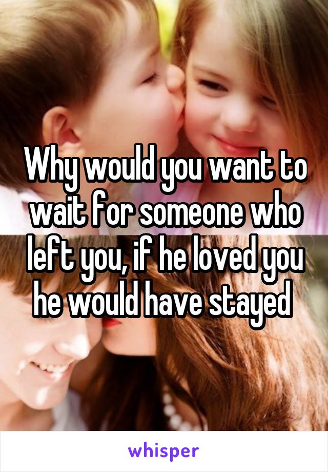 Why would you want to wait for someone who left you, if he loved you he would have stayed 