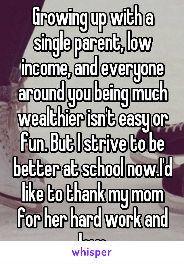 Growing up with a single parent, low income, and everyone around you being much wealthier isn't easy or fun. But I strive to be better at school now.I'd like to thank my mom for her hard work and love