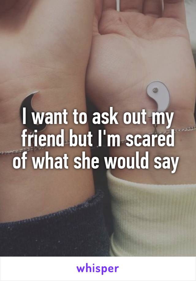 I want to ask out my friend but I'm scared of what she would say 