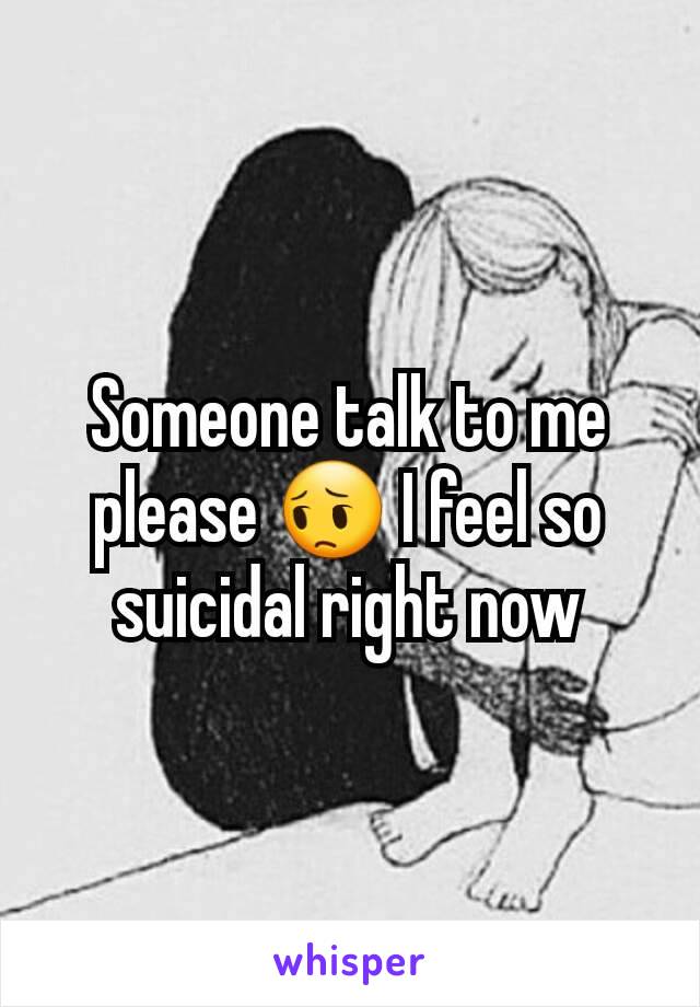 Someone talk to me please 😔 I feel so suicidal right now