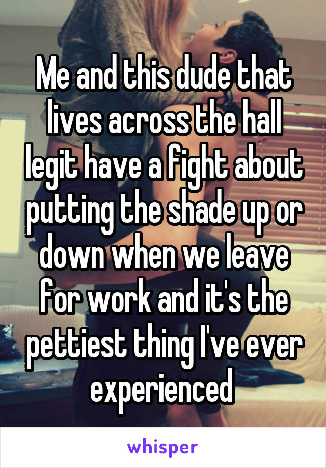 Me and this dude that lives across the hall legit have a fight about putting the shade up or down when we leave for work and it's the pettiest thing I've ever experienced 