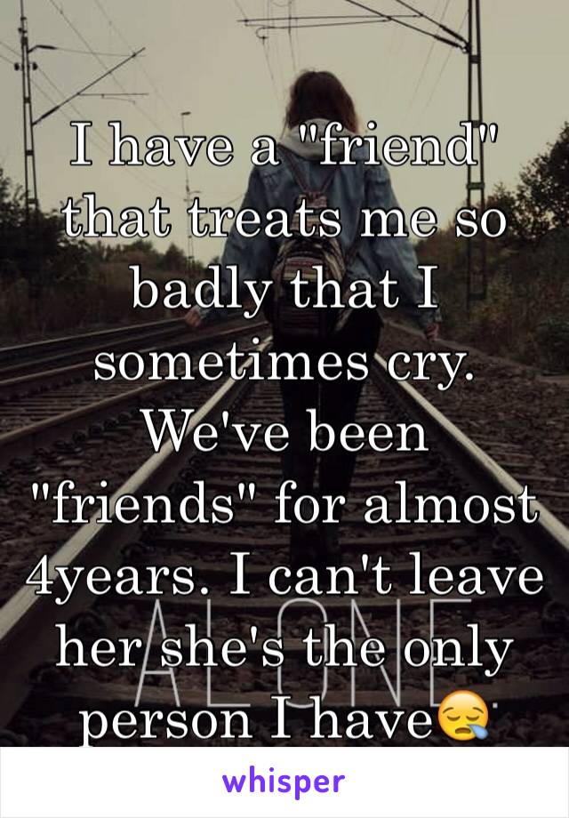 I have a "friend" that treats me so badly that I sometimes cry. We've been "friends" for almost 4years. I can't leave her she's the only person I have😪