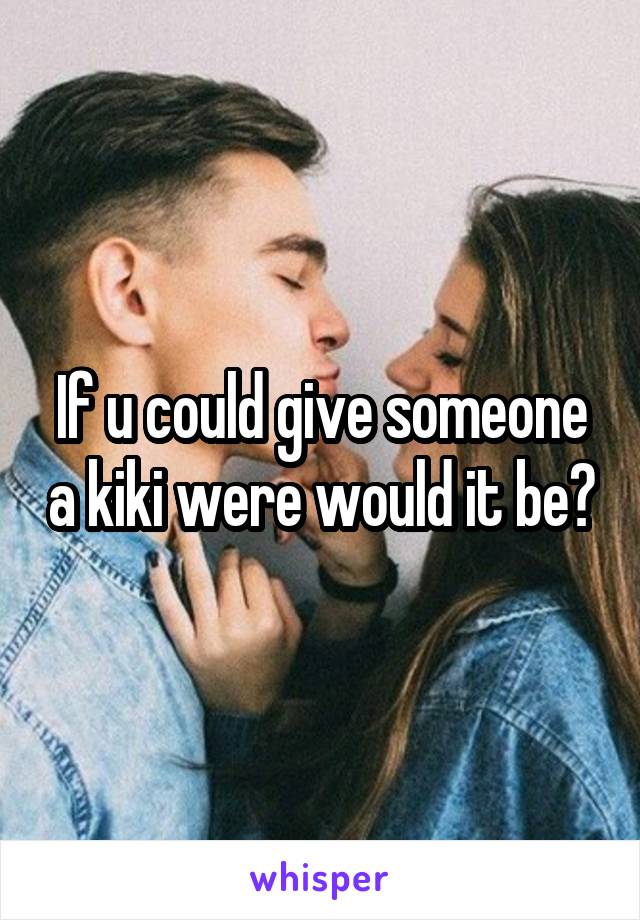 If u could give someone a kiki were would it be?