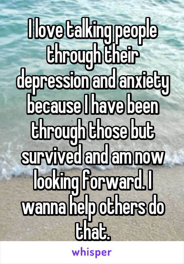 I love talking people through their depression and anxiety because I have been through those but survived and am now looking forward. I wanna help others do that.