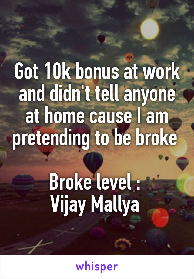 Got 10k bonus at work and didn't tell anyone at home cause I am pretending to be broke 

Broke level : 
Vijay Mallya 