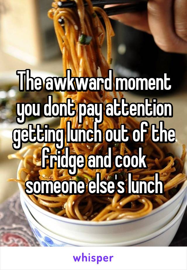 The awkward moment you dont pay attention getting lunch out of the fridge and cook someone else's lunch