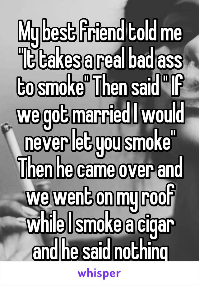 My best friend told me "It takes a real bad ass to smoke" Then said " If we got married I would never let you smoke" Then he came over and we went on my roof while I smoke a cigar and he said nothing