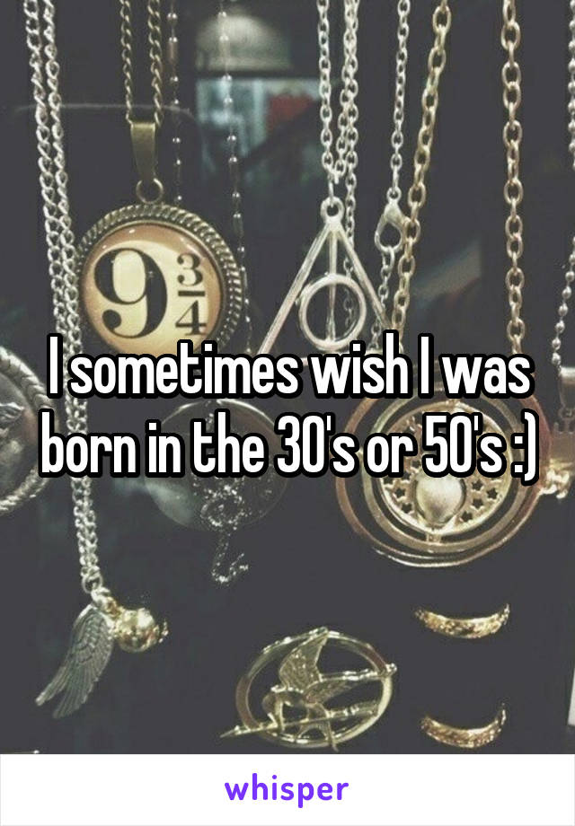 I sometimes wish I was born in the 30's or 50's :)