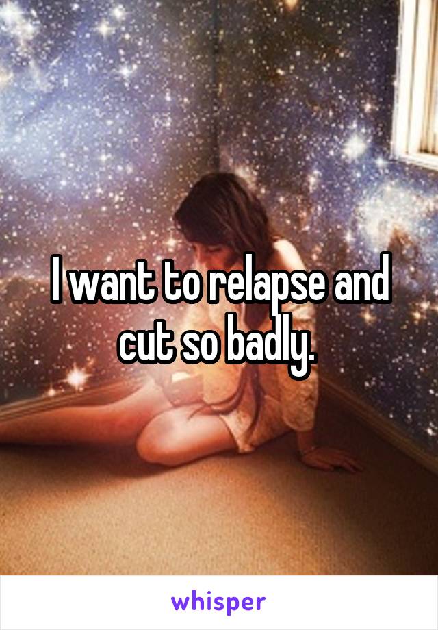 I want to relapse and cut so badly. 