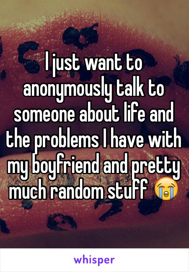 I just want to anonymously talk to someone about life and the problems I have with my boyfriend and pretty much random stuff 😭