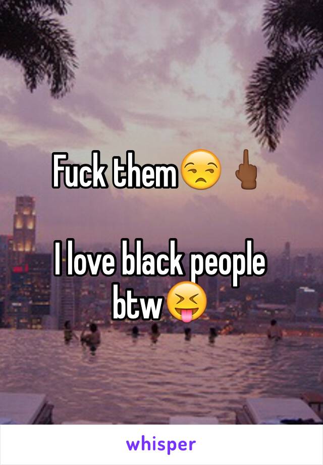 Fuck them😒🖕🏾

I love black people btw😝