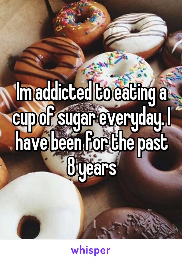 Im addicted to eating a cup of sugar everyday. I have been for the past 8 years