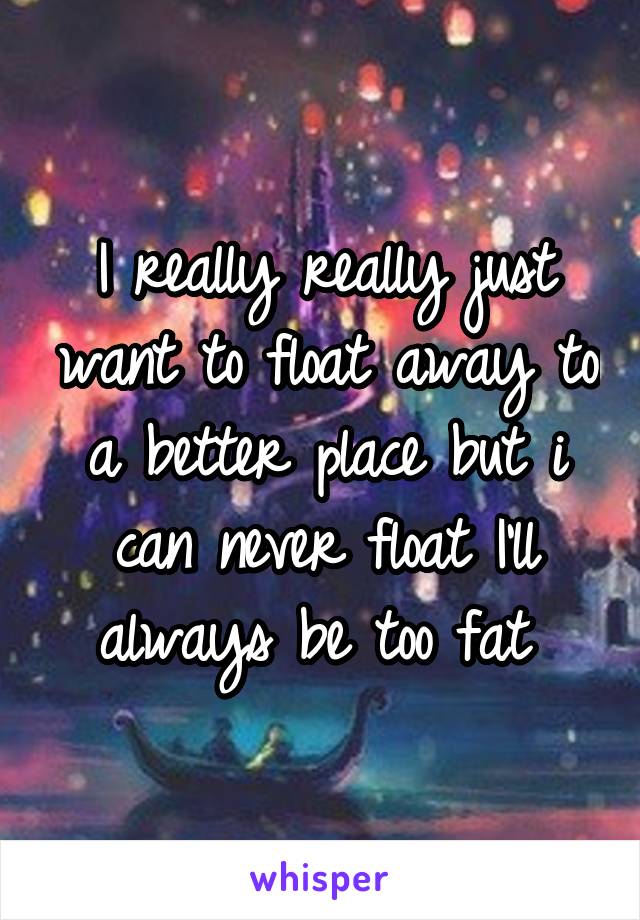 I really really just want to float away to a better place but i can never float I'll always be too fat 