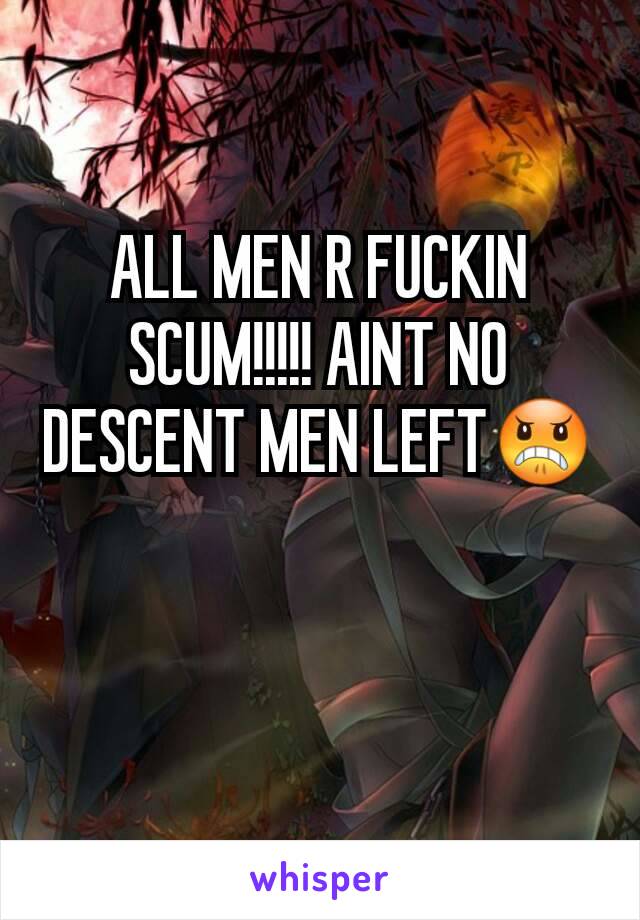 ALL MEN R FUCKIN SCUM!!!!! AINT NO DESCENT MEN LEFT😠