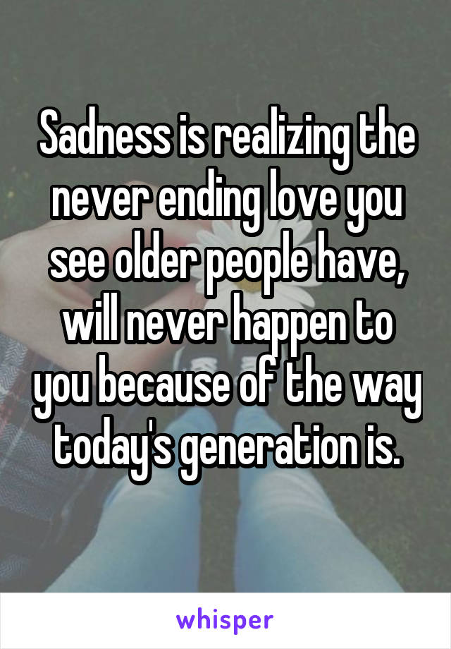 Sadness is realizing the never ending love you see older people have, will never happen to you because of the way today's generation is.
