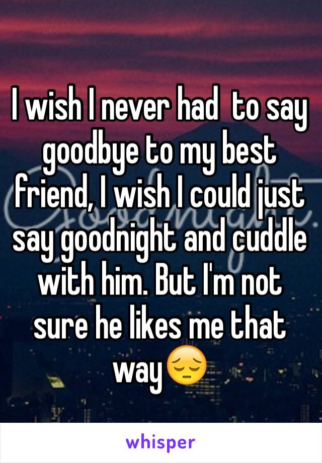 I wish I never had  to say goodbye to my best friend, I wish I could just say goodnight and cuddle with him. But I'm not sure he likes me that way😔