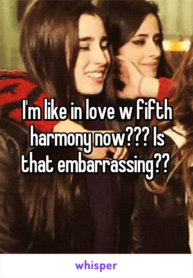 I'm like in love w fifth harmony now??? Is that embarrassing?? 