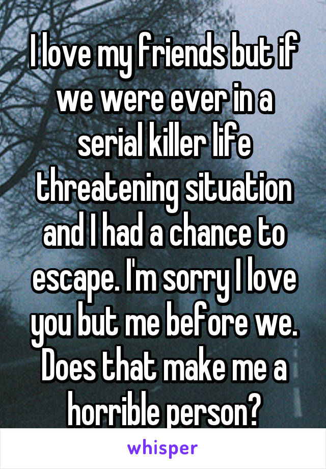 I love my friends but if we were ever in a serial killer life threatening situation and I had a chance to escape. I'm sorry I love you but me before we. Does that make me a horrible person?