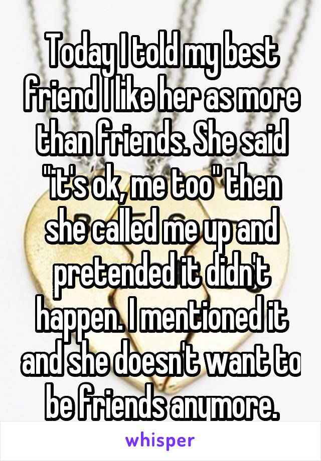 Today I told my best friend I like her as more than friends. She said "it's ok, me too" then she called me up and pretended it didn't happen. I mentioned it and she doesn't want to be friends anymore.