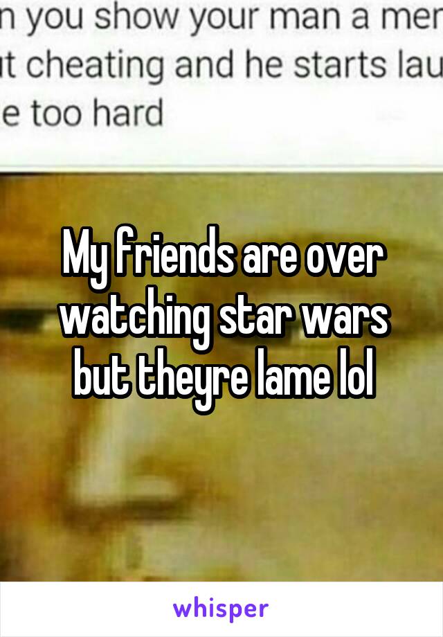 My friends are over watching star wars but theyre lame lol