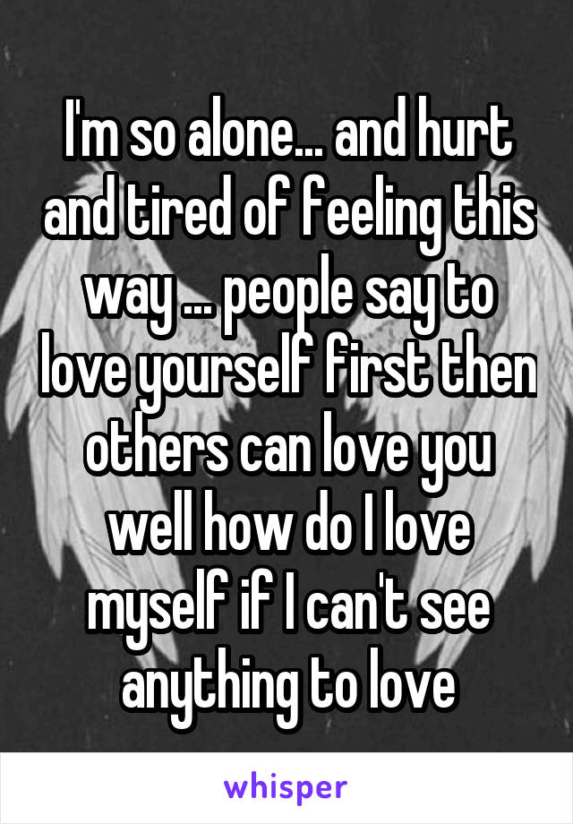 I'm so alone... and hurt and tired of feeling this way ... people say to love yourself first then others can love you well how do I love myself if I can't see anything to love