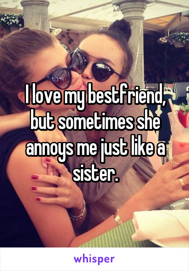 I love my bestfriend, but sometimes she annoys me just like a sister.