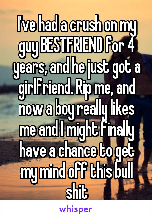 I've had a crush on my guy BESTFRIEND for 4 years, and he just got a girlfriend. Rip me, and now a boy really likes me and I might finally have a chance to get my mind off this bull shit