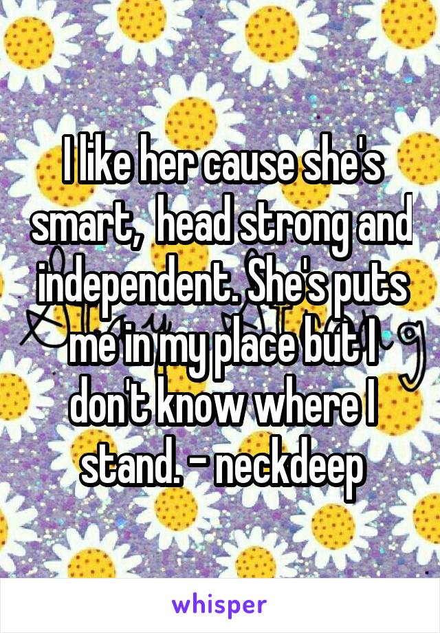 I like her cause she's smart,  head strong and independent. She's puts me in my place but I don't know where I stand. - neckdeep