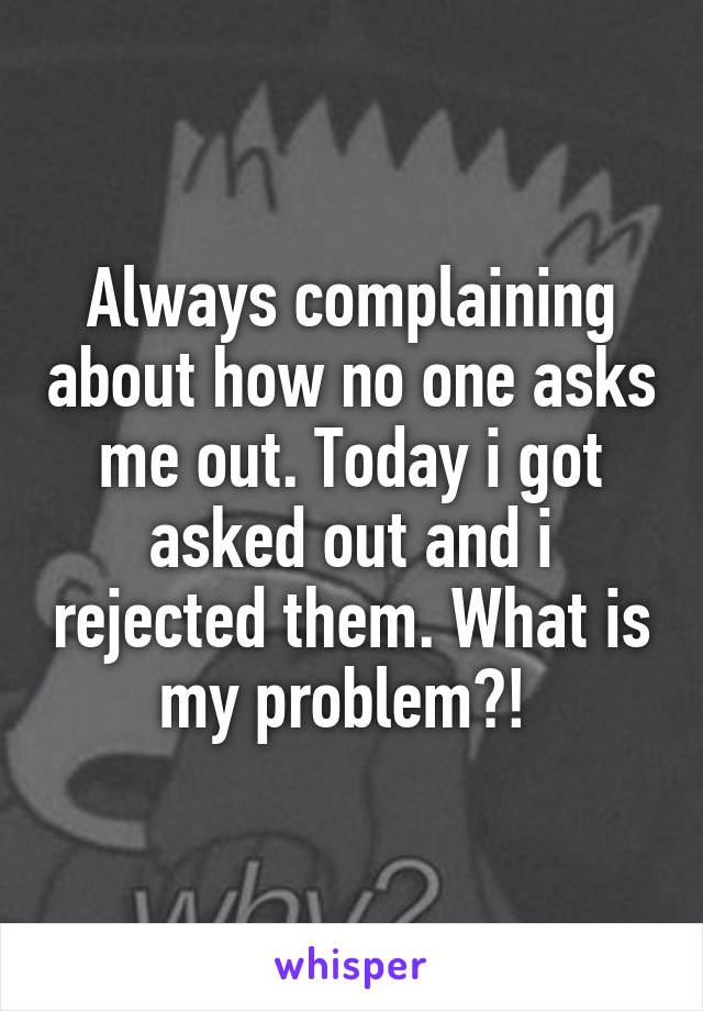 Always complaining about how no one asks me out. Today i got asked out and i rejected them. What is my problem?! 