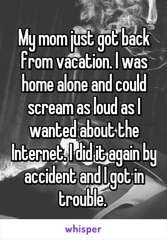 My mom just got back from vacation. I was home alone and could scream as loud as I wanted about the Internet. I did it again by accident and I got in trouble. 