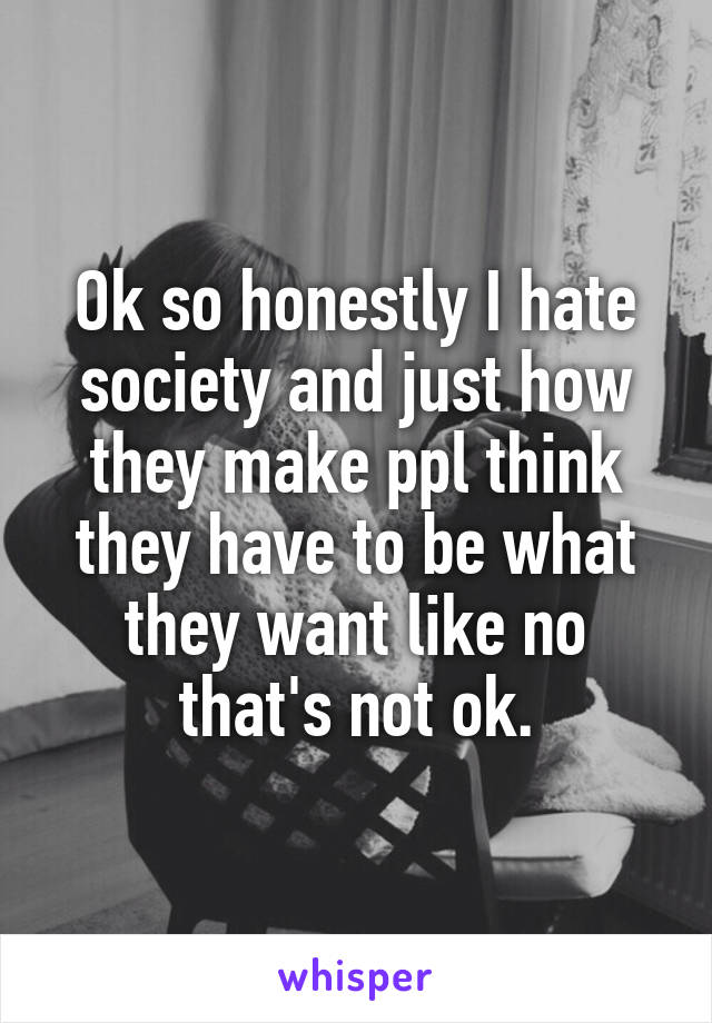 Ok so honestly I hate society and just how they make ppl think they have to be what they want like no that's not ok.