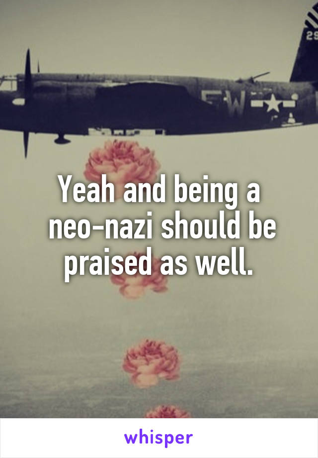 Yeah and being a
 neo-nazi should be praised as well.