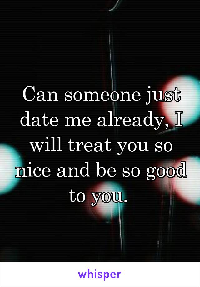 Can someone just date me already, I will treat you so nice and be so good to you. 