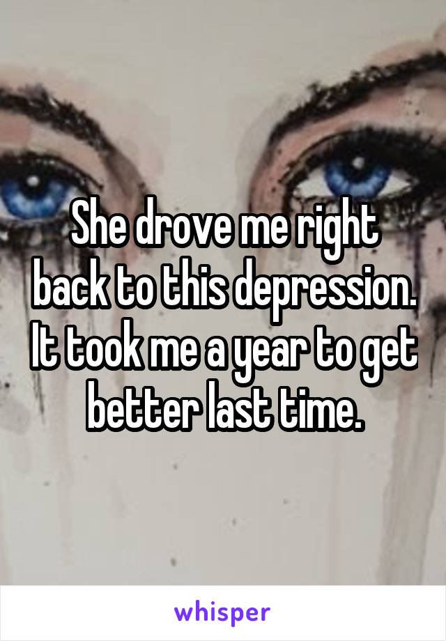 She drove me right back to this depression. It took me a year to get better last time.