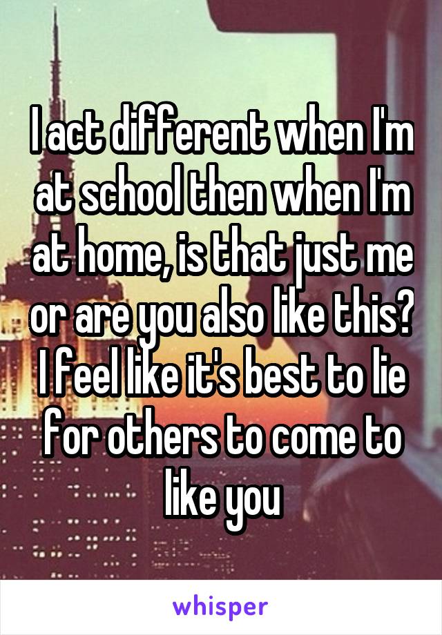 I act different when I'm at school then when I'm at home, is that just me or are you also like this?
I feel like it's best to lie for others to come to like you