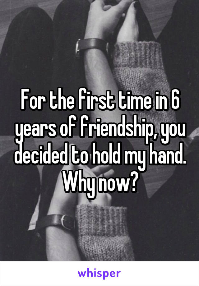 For the first time in 6 years of friendship, you decided to hold my hand. Why now?