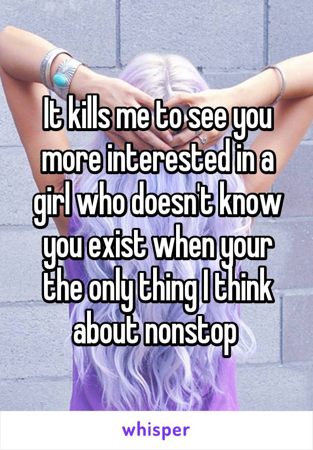 It kills me to see you more interested in a girl who doesn't know you exist when your the only thing I think about nonstop 